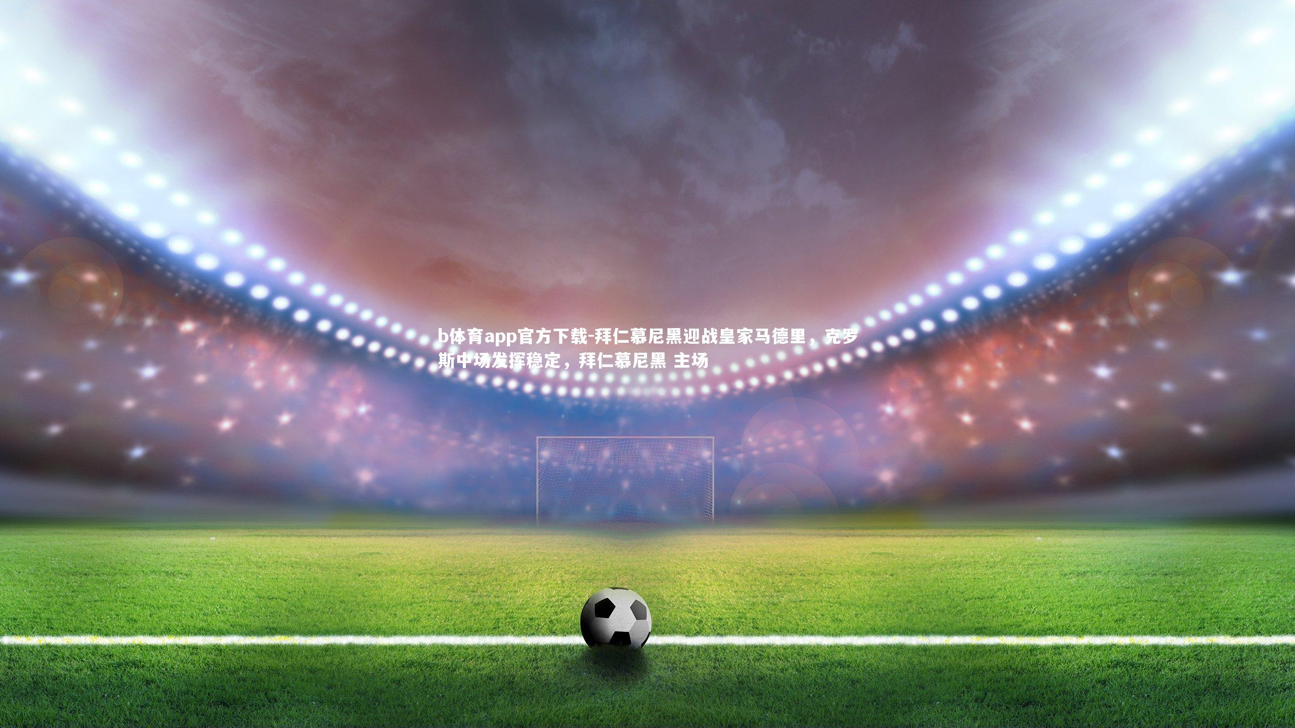 b体育app官方下载-拜仁慕尼黑迎战皇家马德里，克罗斯中场发挥稳定，拜仁慕尼黑 主场