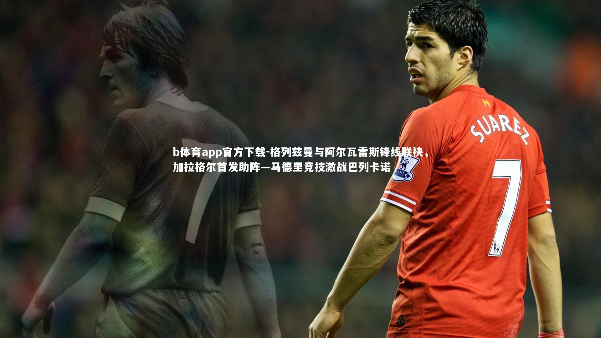 格列兹曼与阿尔瓦雷斯锋线联袂，加拉格尔首发助阵—马德里竞技激战巴列卡诺