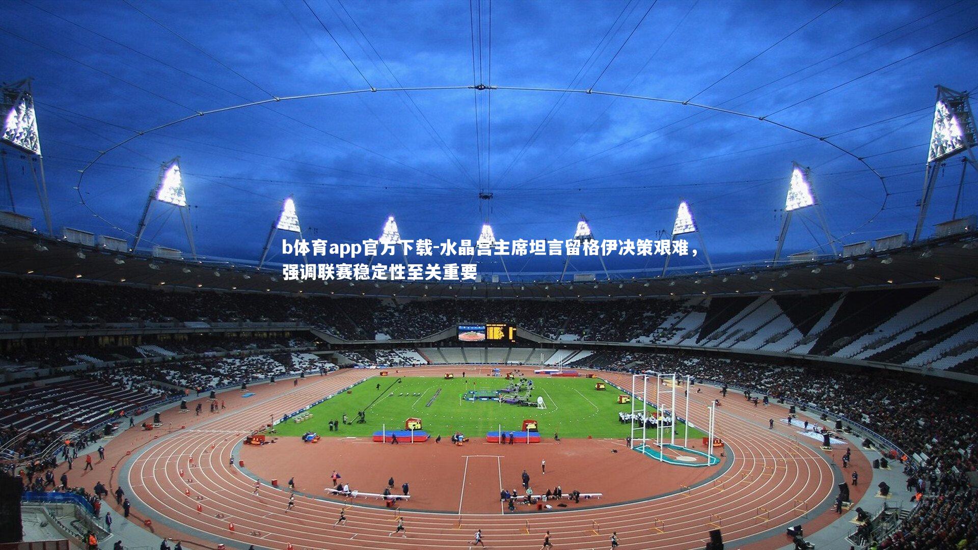 水晶宫主席坦言留格伊决策艰难，强调联赛稳定性至关重要